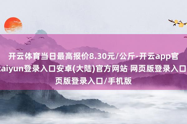 开云体育当日最高报价8.30元/公斤-开云app官网下载kaiyun登录入口安卓(大陆)官方网站 网页版登录入口/手机版