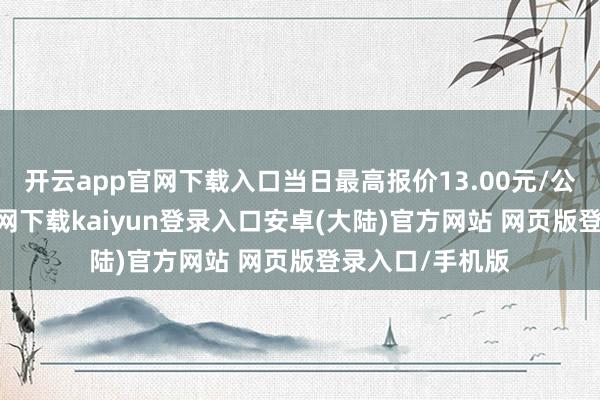 开云app官网下载入口当日最高报价13.00元/公斤-开云app官网下载kaiyun登录入口安卓(大陆)官方网站 网页版登录入口/手机版