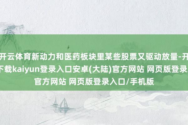开云体育新动力和医药板块里某些股票又驱动放量-开云app官网下载kaiyun登录入口安卓(大陆)官方网站 网页版登录入口/手机版