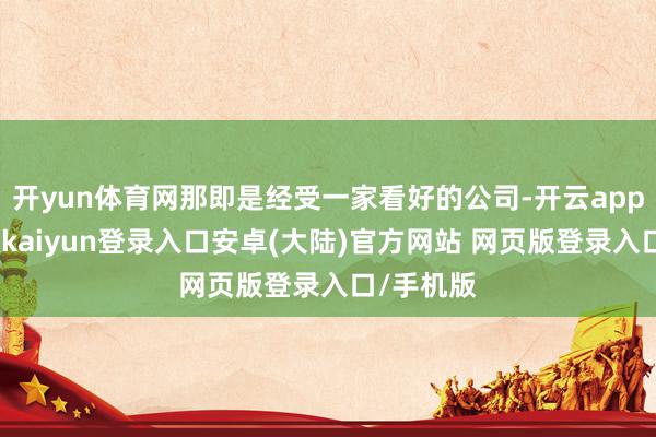 开yun体育网那即是经受一家看好的公司-开云app官网下载kaiyun登录入口安卓(大陆)官方网站 网页版登录入口/手机版