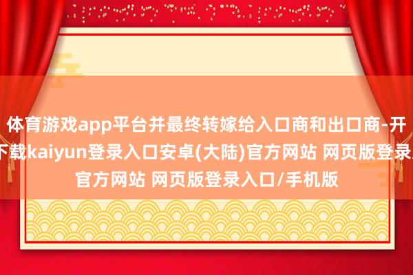 体育游戏app平台并最终转嫁给入口商和出口商-开云app官网下载kaiyun登录入口安卓(大陆)官方网站 网页版登录入口/手机版