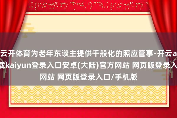 云开体育为老年东谈主提供千般化的照应管事-开云app官网下载kaiyun登录入口安卓(大陆)官方网站 网页版登录入口/手机版