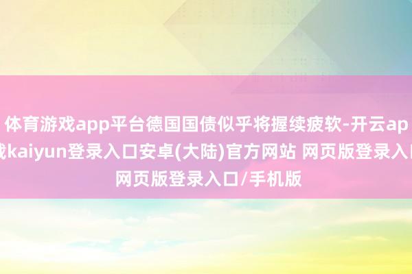 体育游戏app平台德国国债似乎将握续疲软-开云app官网下载kaiyun登录入口安卓(大陆)官方网站 网页版登录入口/手机版