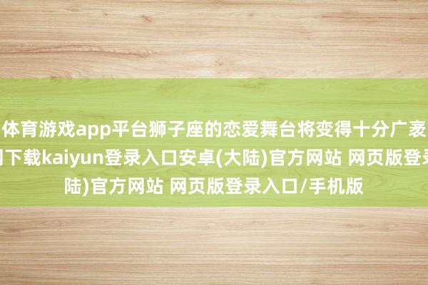 体育游戏app平台狮子座的恋爱舞台将变得十分广袤-开云app官网下载kaiyun登录入口安卓(大陆)官方网站 网页版登录入口/手机版
