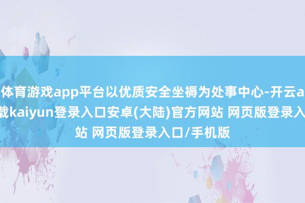 体育游戏app平台以优质安全坐褥为处事中心-开云app官网下载kaiyun登录入口安卓(大陆)官方网站 网页版登录入口/手机版