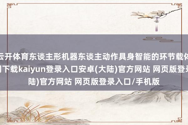 云开体育东谈主形机器东谈主动作具身智能的环节载体-开云app官网下载kaiyun登录入口安卓(大陆)官方网站 网页版登录入口/手机版