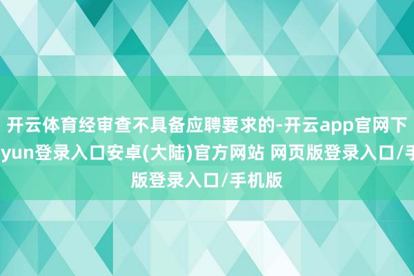 开云体育经审查不具备应聘要求的-开云app官网下载kaiyun登录入口安卓(大陆)官方网站 网页版登录入口/手机版