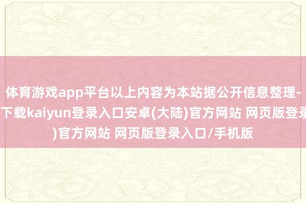 体育游戏app平台以上内容为本站据公开信息整理-开云app官网下载kaiyun登录入口安卓(大陆)官方网站 网页版登录入口/手机版