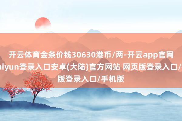 开云体育金条价钱30630港币/两-开云app官网下载kaiyun登录入口安卓(大陆)官方网站 网页版登录入口/手机版