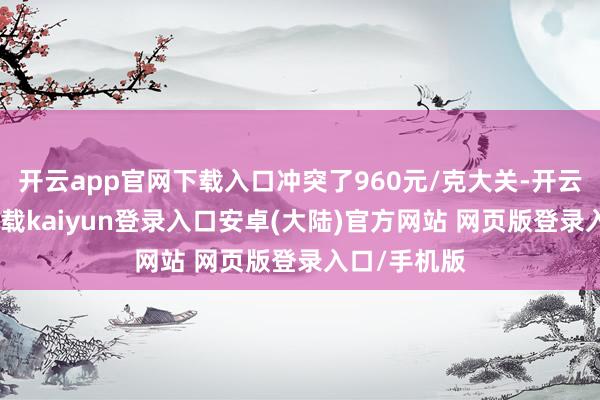 开云app官网下载入口冲突了960元/克大关-开云app官网下载kaiyun登录入口安卓(大陆)官方网站 网页版登录入口/手机版