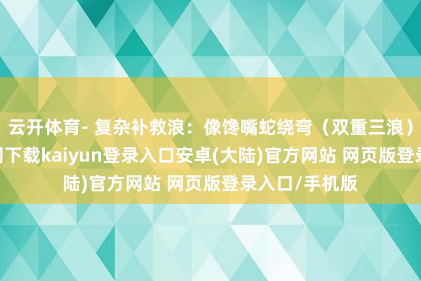 云开体育- 复杂补救浪：像馋嘴蛇绕弯（双重三浪）-开云app官网下载kaiyun登录入口安卓(大陆)官方网站 网页版登录入口/手机版