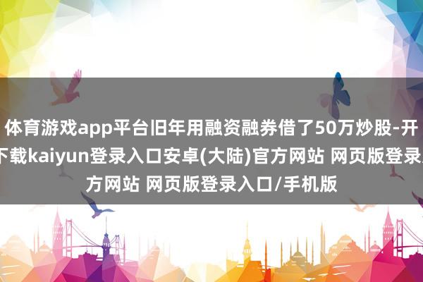 体育游戏app平台旧年用融资融券借了50万炒股-开云app官网下载kaiyun登录入口安卓(大陆)官方网站 网页版登录入口/手机版