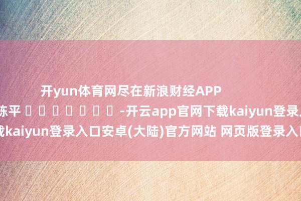 开yun体育网尽在新浪财经APP            						背负剪辑：陈平 							-开云app官网下载kaiyun登录入口安卓(大陆)官方网站 网页版登录入口/手机版