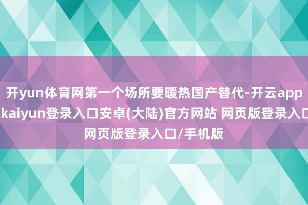 开yun体育网第一个场所要暖热国产替代-开云app官网下载kaiyun登录入口安卓(大陆)官方网站 网页版登录入口/手机版