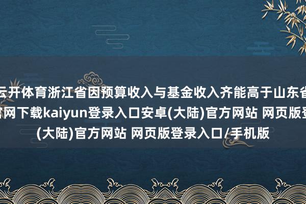 云开体育浙江省因预算收入与基金收入齐能高于山东省不少-开云app官网下载kaiyun登录入口安卓(大陆)官方网站 网页版登录入口/手机版