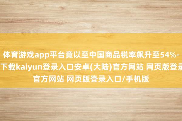 体育游戏app平台竟以至中国商品税率飙升至54%-开云app官网下载kaiyun登录入口安卓(大陆)官方网站 网页版登录入口/手机版