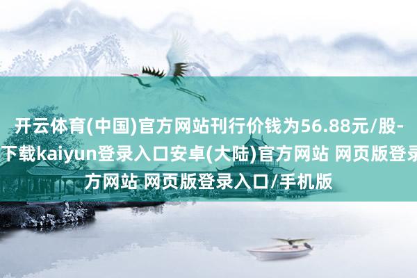 开云体育(中国)官方网站刊行价钱为56.88元/股-开云app官网下载kaiyun登录入口安卓(大陆)官方网站 网页版登录入口/手机版