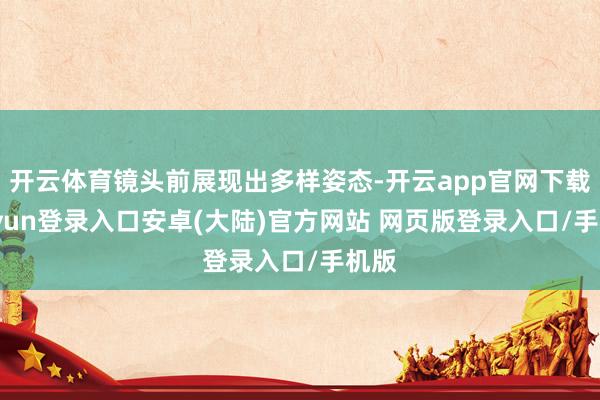 开云体育镜头前展现出多样姿态-开云app官网下载kaiyun登录入口安卓(大陆)官方网站 网页版登录入口/手机版