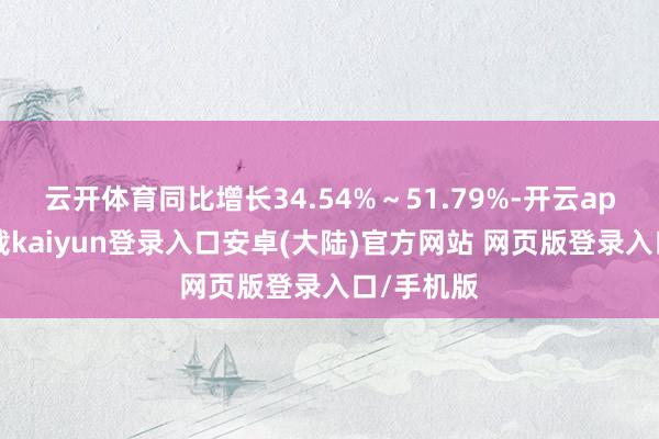 云开体育同比增长34.54%～51.79%-开云app官网下载kaiyun登录入口安卓(大陆)官方网站 网页版登录入口/手机版