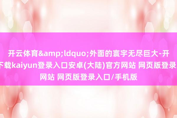 开云体育&ldquo;外面的寰宇无尽巨大-开云app官网下载kaiyun登录入口安卓(大陆)官方网站 网页版登录入口/手机版
