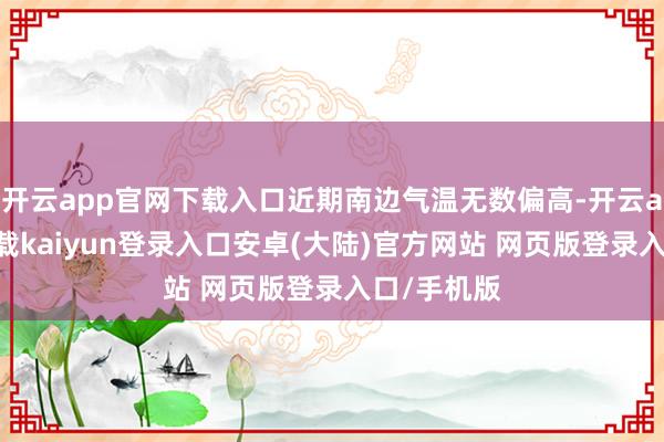 开云app官网下载入口近期南边气温无数偏高-开云app官网下载kaiyun登录入口安卓(大陆)官方网站 网页版登录入口/手机版