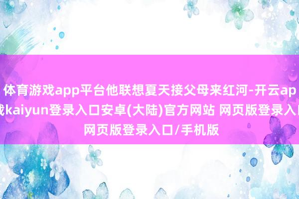 体育游戏app平台他联想夏天接父母来红河-开云app官网下载kaiyun登录入口安卓(大陆)官方网站 网页版登录入口/手机版