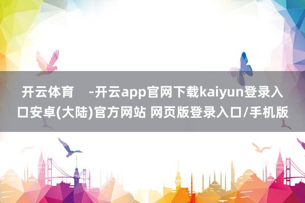 开云体育    -开云app官网下载kaiyun登录入口安卓(大陆)官方网站 网页版登录入口/手机版