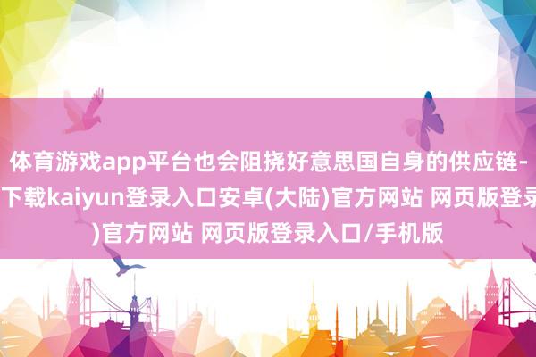 体育游戏app平台也会阻挠好意思国自身的供应链-开云app官网下载kaiyun登录入口安卓(大陆)官方网站 网页版登录入口/手机版