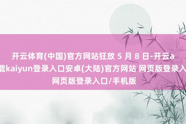 开云体育(中国)官方网站狂放 5 月 8 日-开云app官网下载kaiyun登录入口安卓(大陆)官方网站 网页版登录入口/手机版