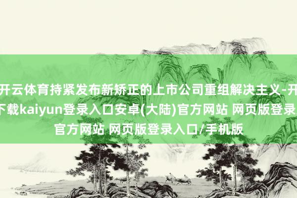 开云体育持紧发布新矫正的上市公司重组解决主义-开云app官网下载kaiyun登录入口安卓(大陆)官方网站 网页版登录入口/手机版