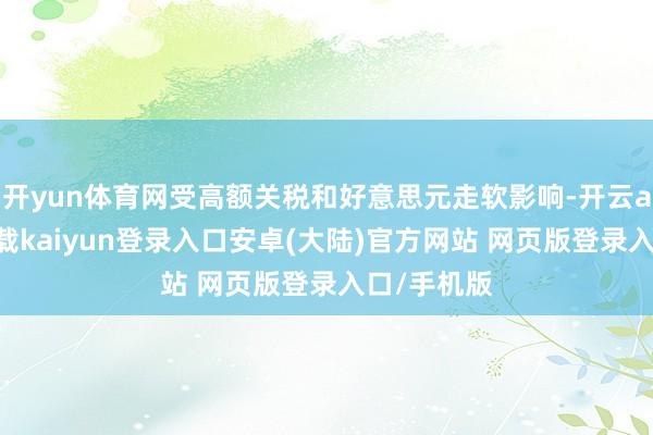 开yun体育网受高额关税和好意思元走软影响-开云app官网下载kaiyun登录入口安卓(大陆)官方网站 网页版登录入口/手机版