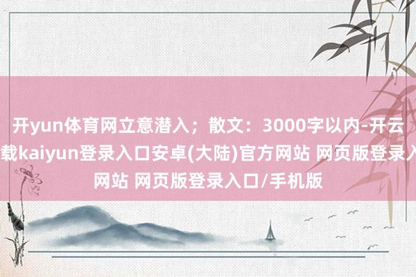 开yun体育网立意潜入；散文：3000字以内-开云app官网下载kaiyun登录入口安卓(大陆)官方网站 网页版登录入口/手机版