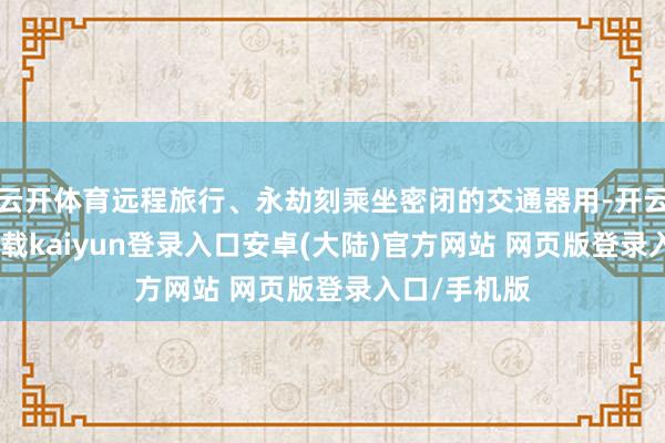 云开体育远程旅行、永劫刻乘坐密闭的交通器用-开云app官网下载kaiyun登录入口安卓(大陆)官方网站 网页版登录入口/手机版