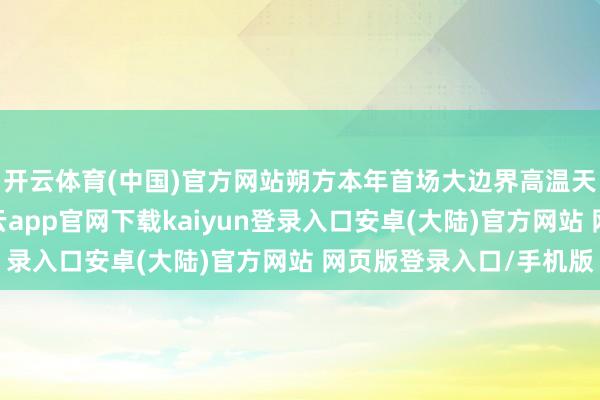 开云体育(中国)官方网站朔方本年首场大边界高温天气参预旺盛阶段-开云app官网下载kaiyun登录入口安卓(大陆)官方网站 网页版登录入口/手机版