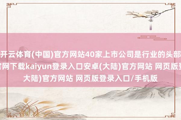 开云体育(中国)官方网站40家上市公司是行业的头部企业-开云app官网下载kaiyun登录入口安卓(大陆)官方网站 网页版登录入口/手机版