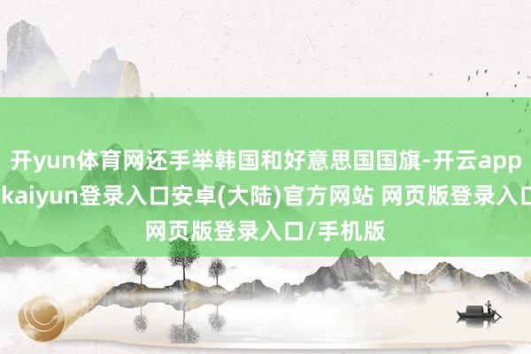 开yun体育网还手举韩国和好意思国国旗-开云app官网下载kaiyun登录入口安卓(大陆)官方网站 网页版登录入口/手机版