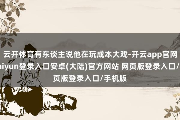 云开体育有东谈主说他在玩成本大戏-开云app官网下载kaiyun登录入口安卓(大陆)官方网站 网页版登录入口/手机版