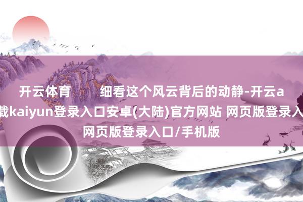 开云体育        细看这个风云背后的动静-开云app官网下载kaiyun登录入口安卓(大陆)官方网站 网页版登录入口/手机版