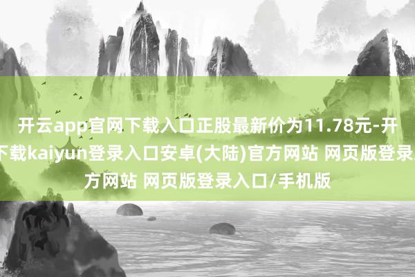 开云app官网下载入口正股最新价为11.78元-开云app官网下载kaiyun登录入口安卓(大陆)官方网站 网页版登录入口/手机版