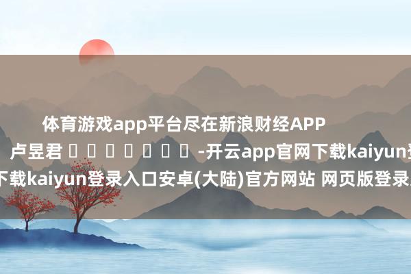 体育游戏app平台尽在新浪财经APP            						职守裁剪：卢昱君 							-开云app官网下载kaiyun登录入口安卓(大陆)官方网站 网页版登录入口/手机版