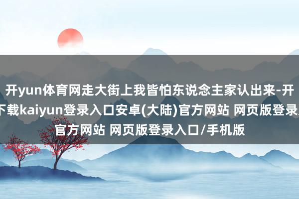 开yun体育网走大街上我皆怕东说念主家认出来-开云app官网下载kaiyun登录入口安卓(大陆)官方网站 网页版登录入口/手机版