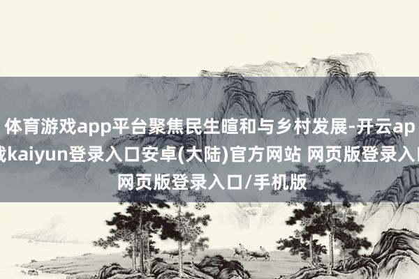 体育游戏app平台聚焦民生暄和与乡村发展-开云app官网下载kaiyun登录入口安卓(大陆)官方网站 网页版登录入口/手机版