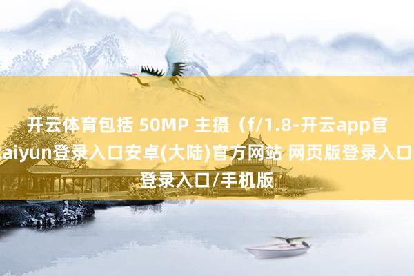 开云体育包括 50MP 主摄（f/1.8-开云app官网下载kaiyun登录入口安卓(大陆)官方网站 网页版登录入口/手机版
