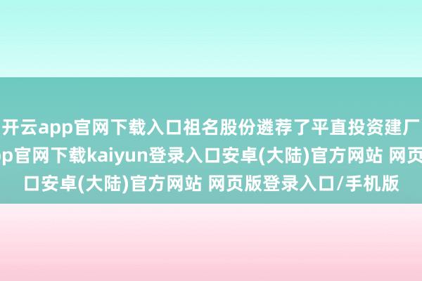 开云app官网下载入口祖名股份遴荐了平直投资建厂、收购联营-开云app官网下载kaiyun登录入口安卓(大陆)官方网站 网页版登录入口/手机版