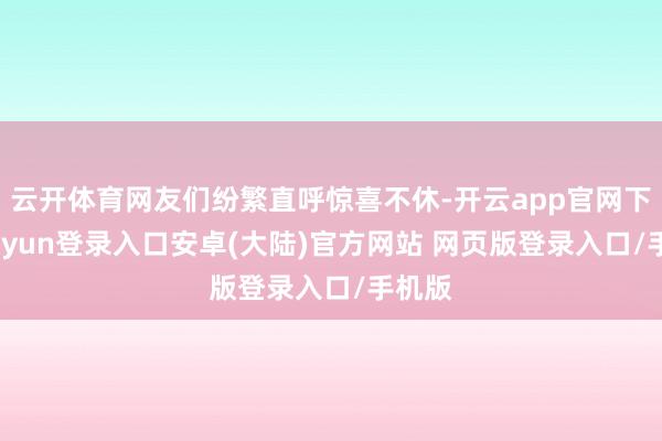 云开体育网友们纷繁直呼惊喜不休-开云app官网下载kaiyun登录入口安卓(大陆)官方网站 网页版登录入口/手机版