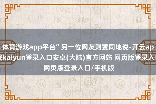 体育游戏app平台”另一位网友则赞同地说-开云app官网下载kaiyun登录入口安卓(大陆)官方网站 网页版登录入口/手机版