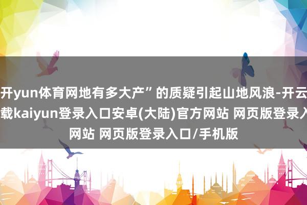 开yun体育网地有多大产”的质疑引起山地风浪-开云app官网下载kaiyun登录入口安卓(大陆)官方网站 网页版登录入口/手机版