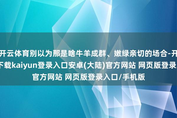 开云体育别以为那是啥牛羊成群、嫩绿亲切的场合-开云app官网下载kaiyun登录入口安卓(大陆)官方网站 网页版登录入口/手机版