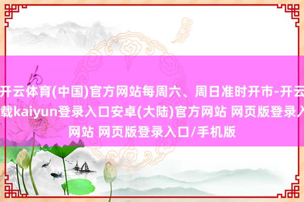 开云体育(中国)官方网站每周六、周日准时开市-开云app官网下载kaiyun登录入口安卓(大陆)官方网站 网页版登录入口/手机版