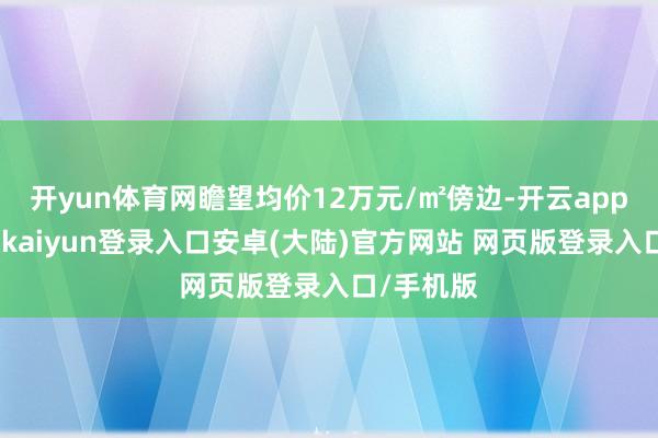 开yun体育网瞻望均价12万元/㎡傍边-开云app官网下载kaiyun登录入口安卓(大陆)官方网站 网页版登录入口/手机版